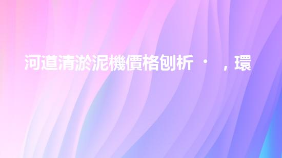 河道清淤泥機價格刨析，環(huán)保設備投資指南